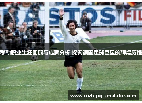 穆勒职业生涯回顾与成就分析 探索德国足球巨星的辉煌历程