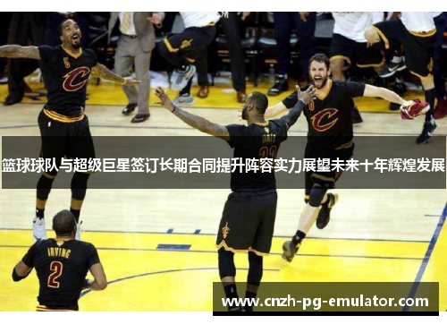 篮球球队与超级巨星签订长期合同提升阵容实力展望未来十年辉煌发展