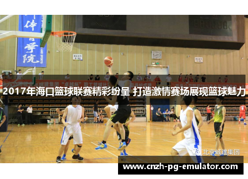 2017年海口篮球联赛精彩纷呈 打造激情赛场展现篮球魅力