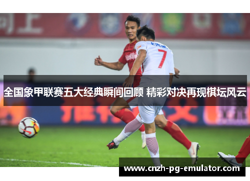 全国象甲联赛五大经典瞬间回顾 精彩对决再现棋坛风云