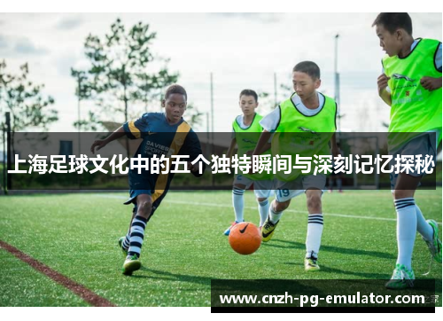 上海足球文化中的五个独特瞬间与深刻记忆探秘