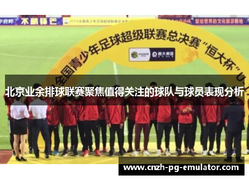 北京业余排球联赛聚焦值得关注的球队与球员表现分析