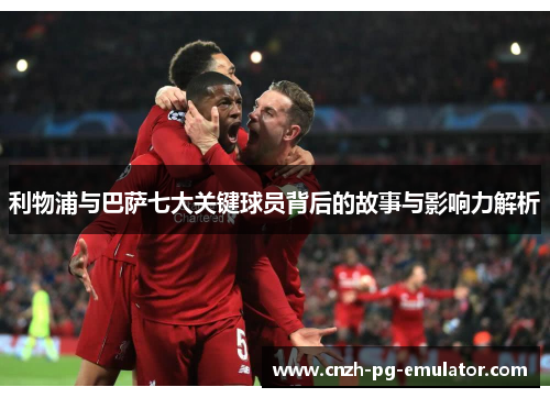 利物浦与巴萨七大关键球员背后的故事与影响力解析