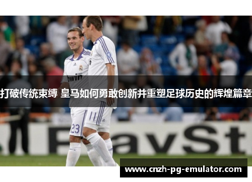 打破传统束缚 皇马如何勇敢创新并重塑足球历史的辉煌篇章 打破传统束缚 皇马如何勇敢创新并重塑足球历史的辉煌篇章