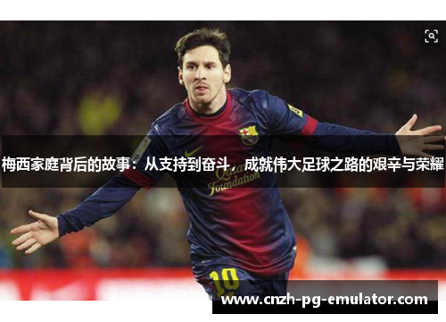 梅西家庭背后的故事：从支持到奋斗，成就伟大足球之路的艰辛与荣耀