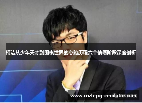 柯洁从少年天才到围棋世界的心路历程六个情感阶段深度剖析 柯洁从少年天才到围棋世界的心路历程六个情感阶段深度剖析