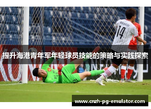 提升海港青年军年轻球员技能的策略与实践探索 提升海港青年军年轻球员技能的策略与实践探索