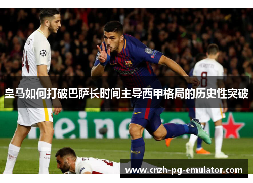 皇马如何打破巴萨长时间主导西甲格局的历史性突破