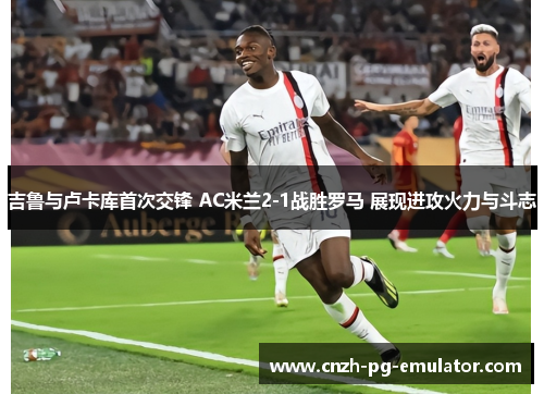 吉鲁与卢卡库首次交锋 AC米兰2-1战胜罗马 展现进攻火力与斗志
