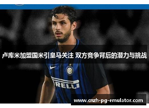 卢库米加盟国米引皇马关注 双方竞争背后的潜力与挑战