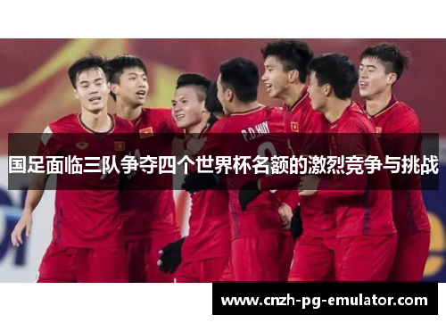 国足面临三队争夺四个世界杯名额的激烈竞争与挑战