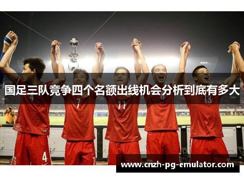 国足三队竞争四个名额出线机会分析到底有多大