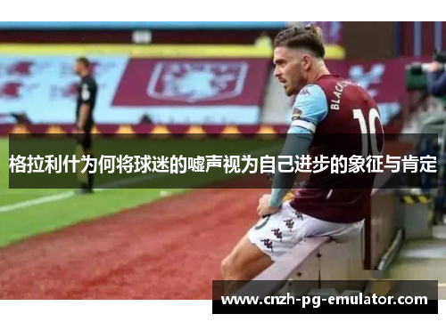 格拉利什为何将球迷的嘘声视为自己进步的象征与肯定