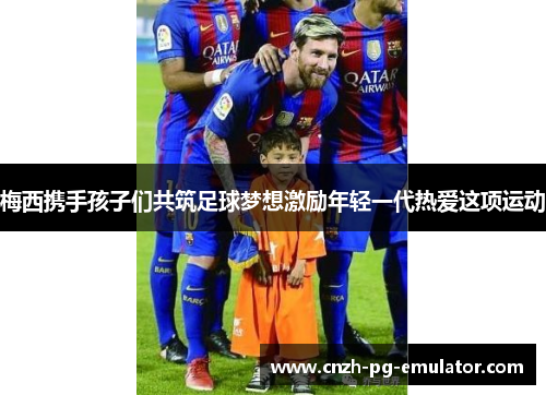 梅西携手孩子们共筑足球梦想激励年轻一代热爱这项运动 梅西携手孩子们共筑足球梦想激励年轻一代热爱这项运动