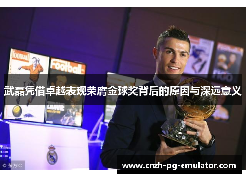 武磊凭借卓越表现荣膺金球奖背后的原因与深远意义