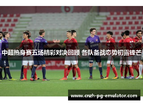 中超热身赛五场精彩对决回顾 各队备战态势初露锋芒