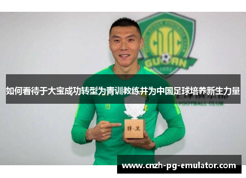 如何看待于大宝成功转型为青训教练并为中国足球培养新生力量