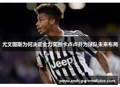 尤文图斯为何决定全力买断卡卢卢并为球队未来布局 尤文图斯为何决定全力买断卡卢卢并为球队未来布局