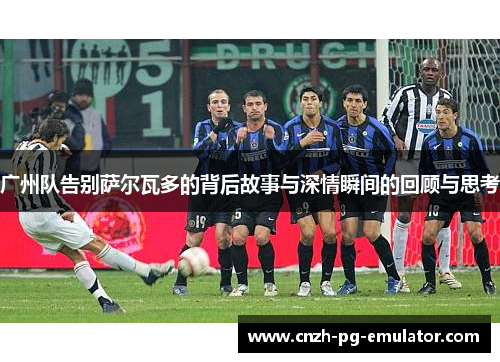 广州队告别萨尔瓦多的背后故事与深情瞬间的回顾与思考 广州队告别萨尔瓦多的背后故事与深情瞬间的回顾与思考