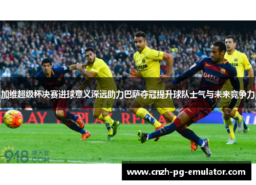 加维超级杯决赛进球意义深远助力巴萨夺冠提升球队士气与未来竞争力 加维超级杯决赛进球意义深远助力巴萨夺冠提升球队士气与未来竞争力