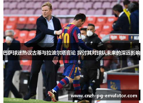 巴萨球迷热议古蒂与拉波尔塔言论 探讨其对球队未来的深远影响 巴萨球迷热议古蒂与拉波尔塔言论 探讨其对球队未来的深远影响