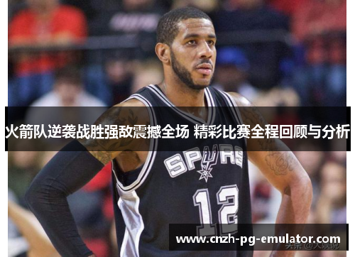 火箭队逆袭战胜强敌震撼全场 精彩比赛全程回顾与分析