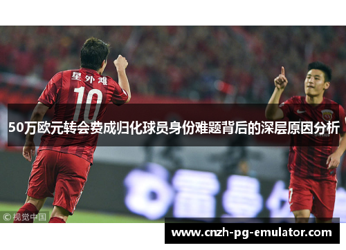 50万欧元转会费成归化球员身份难题背后的深层原因分析 50万欧元转会费成归化球员身份难题背后的深层原因分析