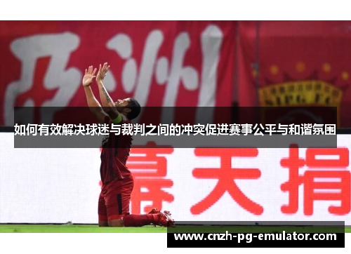 如何有效解决球迷与裁判之间的冲突促进赛事公平与和谐氛围