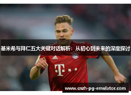 基米希与拜仁五大关键对话解析：从初心到未来的深度探讨
