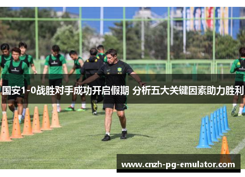 国安1-0战胜对手成功开启假期 分析五大关键因素助力胜利