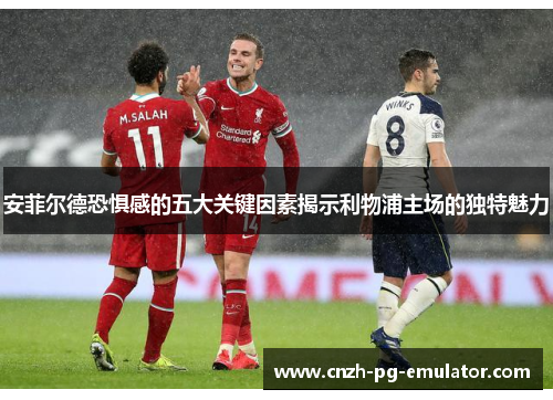 安菲尔德恐惧感的五大关键因素揭示利物浦主场的独特魅力