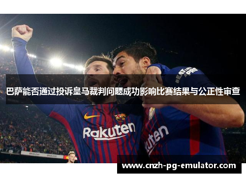巴萨能否通过投诉皇马裁判问题成功影响比赛结果与公正性审查