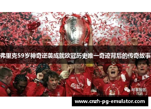 弗里克59岁神奇逆袭成就欧冠历史唯一奇迹背后的传奇故事