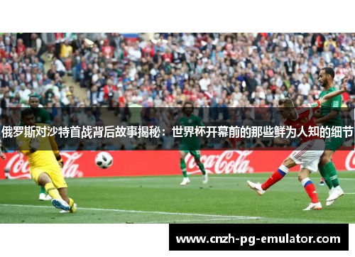 俄罗斯对沙特首战背后故事揭秘：世界杯开幕前的那些鲜为人知的细节