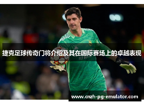 捷克足球传奇门将介绍及其在国际赛场上的卓越表现 捷克足球传奇门将介绍及其在国际赛场上的卓越表现
