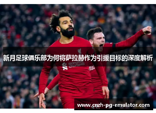 新月足球俱乐部为何将萨拉赫作为引援目标的深度解析