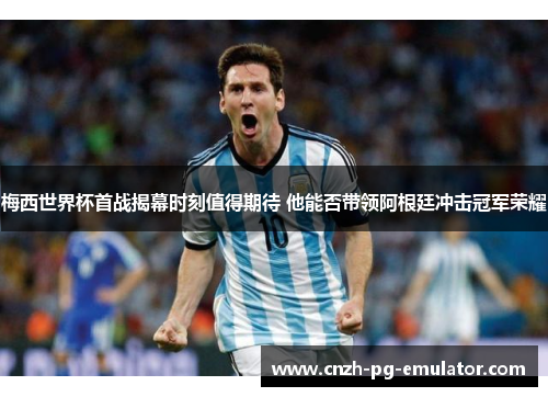 梅西世界杯首战揭幕时刻值得期待 他能否带领阿根廷冲击冠军荣耀