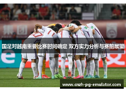 国足对越南重要比赛时间确定 双方实力分析与赛前展望 国足对越南重要比赛时间确定 双方实力分析与赛前展望