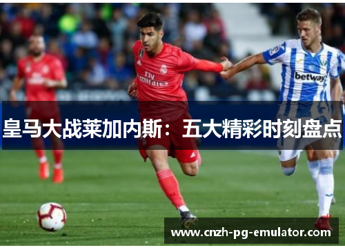 皇马大战莱加内斯:五大精彩时刻盘点 皇马大战莱加内斯:五大精彩时刻盘点