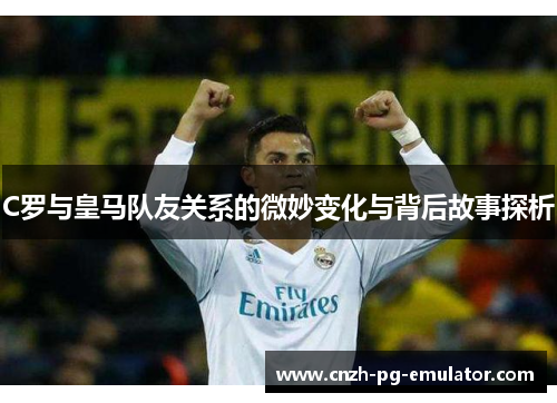 C罗与皇马队友关系的微妙变化与背后故事探析 C罗与皇马队友关系的微妙变化与背后故事探析