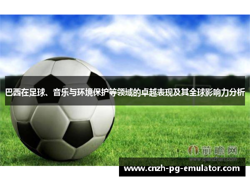 巴西在足球、音乐与环境保护等领域的卓越表现及其全球影响力分析 巴西在足球、音乐与环境保护等领域的卓越表现及其全球影响力分析