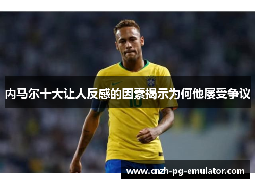 内马尔十大让人反感的因素揭示为何他屡受争议