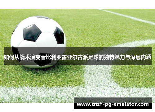 如何从战术演变看比利亚雷亚尔古派足球的独特魅力与深层内涵