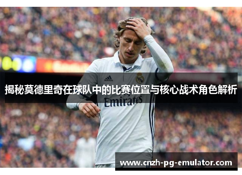揭秘莫德里奇在球队中的比赛位置与核心战术角色解析