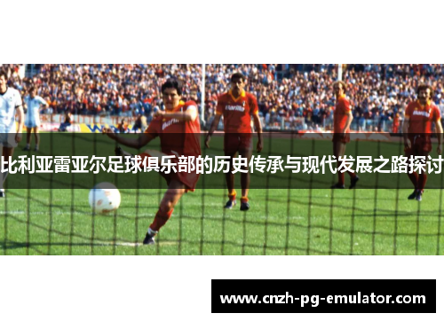 比利亚雷亚尔足球俱乐部的历史传承与现代发展之路探讨