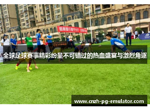 全球足球赛事精彩纷呈不可错过的热血盛宴与激烈角逐