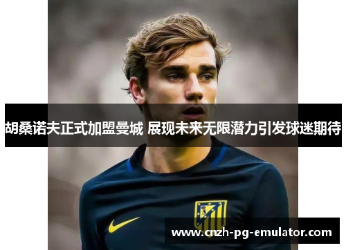 胡桑诺夫正式加盟曼城 展现未来无限潜力引发球迷期待