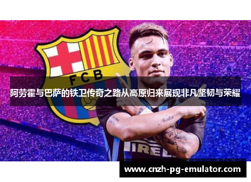 阿劳霍与巴萨的铁卫传奇之路从高原归来展现非凡坚韧与荣耀