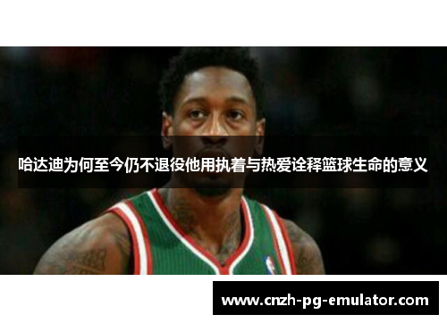 哈达迪为何至今仍不退役他用执着与热爱诠释篮球生命的意义