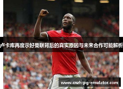 卢卡库再度示好曼联背后的真实原因与未来合作可能解析 卢卡库再度示好曼联背后的真实原因与未来合作可能解析